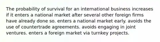 The probability of survival for an international business increases if it enters a national market after several other foreign firms have already done so. enters a national market early. avoids the use of countertrade agreements. avoids engaging in joint ventures. enters a foreign market via turnkey projects.