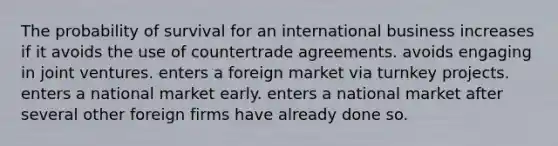 The probability of survival for an international business increases if it avoids the use of countertrade agreements. avoids engaging in joint ventures. enters a foreign market via turnkey projects. enters a national market early. enters a national market after several other foreign firms have already done so.