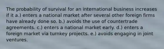 The probability of survival for an international business increases if it a.) enters a national market after several other foreign firms have already done so. b.) avoids the use of countertrade agreements. c.) enters a national market early. d.) enters a foreign market via turnkey projects. e.) avoids engaging in joint ventures.