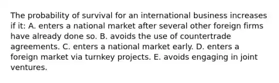 The probability of survival for an international business increases if it: A. enters a national market after several other foreign firms have already done so. B. avoids the use of countertrade agreements. C. enters a national market early. D. enters a foreign market via turnkey projects. E. avoids engaging in joint ventures.