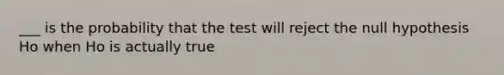 ___ is the probability that the test will reject the null hypothesis Ho when Ho is actually true