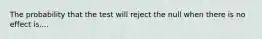 The probability that the test will reject the null when there is no effect is....