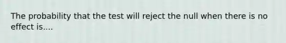 The probability that the test will reject the null when there is no effect is....