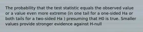 The probability that the test statistic equals the observed value or a value even more extreme (in one tail for a one-sided Ha or both tails for a two-sided Ha ) presuming that H0 is true. Smaller values provide stronger evidence against H-null