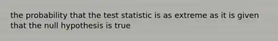 the probability that the test statistic is as extreme as it is given that the null hypothesis is true