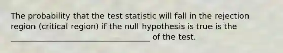 The probability that the test statistic will fall in the rejection region (critical region) if the null hypothesis is true is the ___________________________________ of the test.