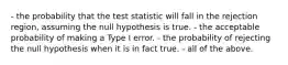 - the probability that the test statistic will fall in the rejection region, assuming the null hypothesis is true. - the acceptable probability of making a Type I error. - the probability of rejecting the null hypothesis when it is in fact true. - all of the above.