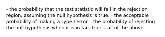 - the probability that the test statistic will fall in the rejection region, assuming the null hypothesis is true. - the acceptable probability of making a Type I error. - the probability of rejecting the null hypothesis when it is in fact true. - all of the above.