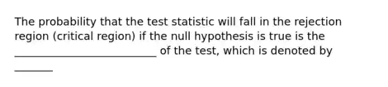 The probability that the test statistic will fall in the rejection region (critical region) if the null hypothesis is true is the __________________________ of the test, which is denoted by _______