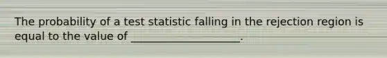 The probability of a test statistic falling in the rejection region is equal to the value of ____________________.