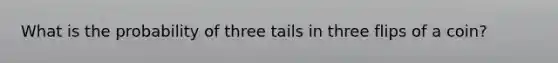 What is the probability of three tails in three flips of a coin?