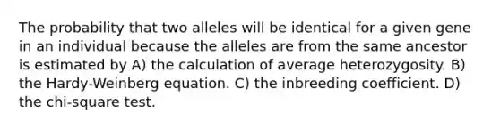 The probability that two alleles will be identical for a given gene in an individual because the alleles are from the same ancestor is estimated by A) the calculation of average heterozygosity. B) the Hardy-Weinberg equation. C) the inbreeding coefficient. D) the chi-square test.