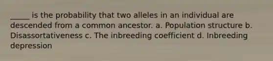 _____ is the probability that two alleles in an individual are descended from a common ancestor. a. Population structure b. Disassortativeness c. The inbreeding coefficient d. Inbreeding depression