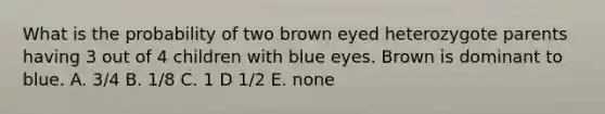 What is the probability of two brown eyed heterozygote parents having 3 out of 4 children with blue eyes. Brown is dominant to blue. A. 3/4 B. 1/8 C. 1 D 1/2 E. none