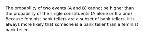 The probability of two events (A and B) cannot be higher than the probability of the single constituents (A alone or B alone) Because feminist bank tellers are a subset of bank tellers, it is always more likely that someone is a bank teller than a feminist bank teller.