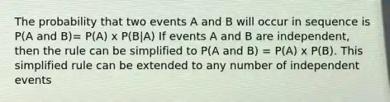 The probability that two events A and B will occur in sequence is P(A and B)= P(A) x P(B|A) If events A and B are independent, then the rule can be simplified to P(A and B) = P(A) x P(B). This simplified rule can be extended to any number of independent events