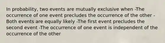 In probability, two events are mutually exclusive when -The occurrence of one event precludes the occurrence of the other -Both events are equally likely -The first event precludes the second event -The occurrence of one event is independent of the occurrence of the other