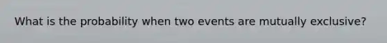 What is the probability when two events are mutually exclusive?