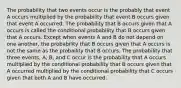 The probability that two events occur is the probably that event A occurs multiplied by the probability that event B occurs given that event A occurred. The probability that B occurs given that A occurs is called the conditional probability that B occurs given that A occurs. Except when events A and B do not depend on one another, the probability that B occurs given that A occurs is not the same as the probaility that B occurs. The probability that three events, A, B, and C occur is the probability that A occurs multiplied by the conditional probability that B occurs given that A occurred multiplied by the conditional probability that C occurs given that both A and B have occurred.