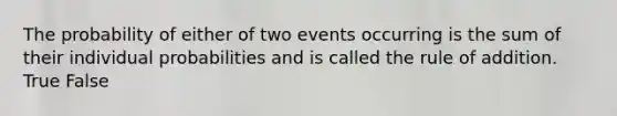 The probability of either of two events occurring is the sum of their individual probabilities and is called the rule of addition. True False