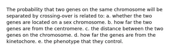 The probability that two genes on the same chromosome will be separated by crossing-over is related to: a. whether the two genes are located on a sex chromosome. b. how far the two genes are from the centromere. c. the distance between the two genes on the chromosome. d. how far the genes are from the kinetochore. e. the phenotype that they control.