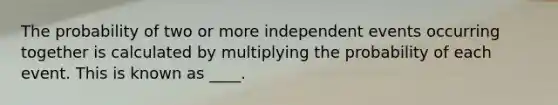 The probability of two or more independent events occurring together is calculated by multiplying the probability of each event. This is known as ____.