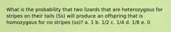 What is the probability that two lizards that are heterozygous for stripes on their tails (Ss) will produce an offspring that is homozygous for no stripes (ss)? a. 1 b. 1/2 c. 1/4 d. 1/8 e. 0