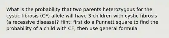 What is the probability that two parents heterozygous for the cystic fibrosis (CF) allele will have 3 children with cystic fibrosis (a recessive disease)? Hint: first do a Punnett square to find the probability of a child with CF, then use general formula.