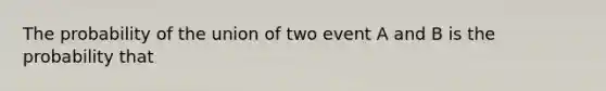 The probability of the union of two event A and B is the probability that