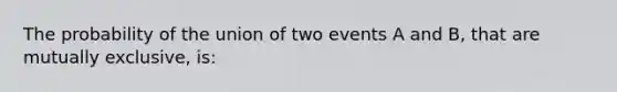 The probability of the union of two events A and B, that are mutually exclusive, is: