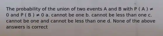 The probability of the union of two events A and B with P ( A ) ≠ 0 and P ( B ) ≠ 0 a. cannot be one b. cannot be less than one c. cannot be one and cannot be less than one d. None of the above answers is correct