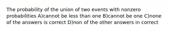 The probability of the union of two events with nonzero probabilities A)cannot be less than one B)cannot be one C)none of the answers is correct D)non of the other answers in correct