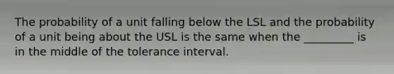 The probability of a unit falling below the LSL and the probability of a unit being about the USL is the same when the _________ is in the middle of the tolerance interval.