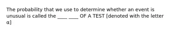 The probability that we use to determine whether an event is unusual is called the ____ ____ OF A TEST [denoted with the letter α]