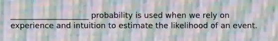 ____________________ probability is used when we rely on experience and intuition to estimate the likelihood of an event.