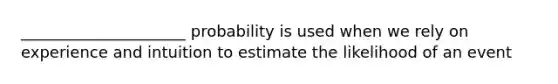 _____________________ probability is used when we rely on experience and intuition to estimate the likelihood of an event