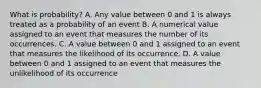 What is probability? A. Any value between 0 and 1 is always treated as a probability of an event B. A numerical value assigned to an event that measures the number of its occurrences. C. A value between 0 and 1 assigned to an event that measures the likelihood of its occurrence. D. A value between 0 and 1 assigned to an event that measures the unlikelihood of its occurrence