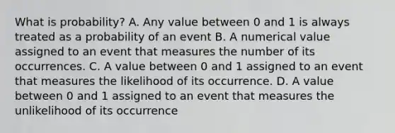 What is probability? A. Any value between 0 and 1 is always treated as a probability of an event B. A numerical value assigned to an event that measures the number of its occurrences. C. A value between 0 and 1 assigned to an event that measures the likelihood of its occurrence. D. A value between 0 and 1 assigned to an event that measures the unlikelihood of its occurrence