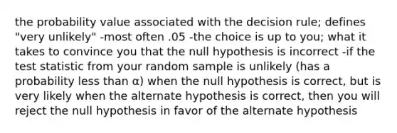 the probability value associated with the decision rule; defines "very unlikely" -most often .05 -the choice is up to you; what it takes to convince you that the null hypothesis is incorrect -if <a href='https://www.questionai.com/knowledge/kzeQt8hpQB-the-test-statistic' class='anchor-knowledge'>the test statistic</a> from your random sample is unlikely (has a probability <a href='https://www.questionai.com/knowledge/k7BtlYpAMX-less-than' class='anchor-knowledge'>less than</a> α) when the null hypothesis is correct, but is very likely when the alternate hypothesis is correct, then you will reject the null hypothesis in favor of the alternate hypothesis