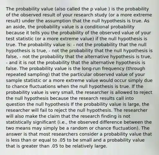 The probability value (also called the p value ) is the probability of the observed result of your research study (or a more extreme result) under the assumption that the null hypothesis is true. As an aside, the probability value is a conditional probability because it tells you the probability of the observed value of your test statistic (or a more extreme value) if the null hypothesis is true. The probability value is: - not the probability that the null hypothesis is true, - not the probability that the null hypothesis is false, - not the probability that the alternative hypothesis is true, - and it is not the probability that the alternative hypothesis is false. The probability value is the long-run frequency (through repeated sampling) that the particular observed value of your sample statistic or a more extreme value would occur simply due to chance fluctuations when the null hypothesis is true. If the probability value is very small, the researcher is allowed to reject the null hypothesis because the research results call into question the null hypothesis If the probability value is large, the researcher will fail to reject the null hypothesis. The researcher will also make the claim that the research finding is not statistically significant (i.e., the observed difference between the two means may simply be a random or chance fluctuation). The answer is that most researchers consider a probability value that is less than or equal to .05 to be small and a probability value that is greater than .05 to be relatively large.