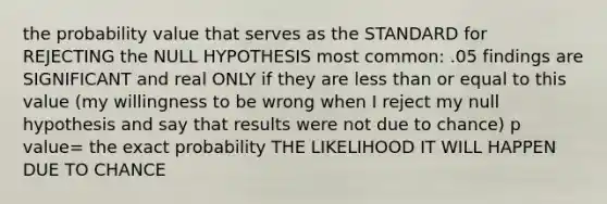 the probability value that serves as the STANDARD for REJECTING the NULL HYPOTHESIS most common: .05 findings are SIGNIFICANT and real ONLY if they are less than or equal to this value (my willingness to be wrong when I reject my null hypothesis and say that results were not due to chance) p value= the exact probability THE LIKELIHOOD IT WILL HAPPEN DUE TO CHANCE