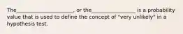 The______________________, or the_________________ is a probability value that is used to define the concept of "very unlikely" in a hypothesis test.