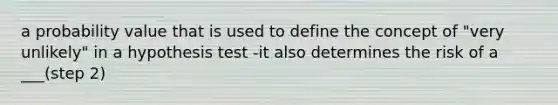 a probability value that is used to define the concept of "very unlikely" in a hypothesis test -it also determines the risk of a ___(step 2)