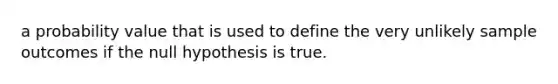 a probability value that is used to define the very unlikely sample outcomes if the null hypothesis is true.