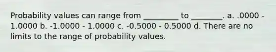 Probability values can range from _________ to ________. a. .0000 - 1.0000 b. -1.0000 - 1.0000 c. -0.5000 - 0.5000 d. There are no limits to the range of probability values.