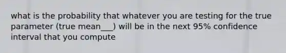 what is the probability that whatever you are testing for the true parameter (true mean___) will be in the next 95% confidence interval that you compute