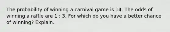 The probability of winning a carnival game is 14. The odds of winning a raffle are 1 : 3. For which do you have a better chance of winning? Explain.