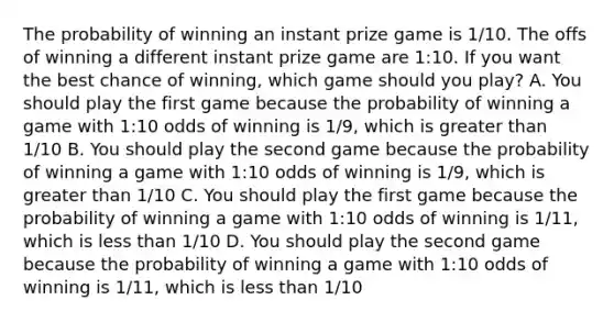 The probability of winning an instant prize game is 1/10. The offs of winning a different instant prize game are 1:10. If you want the best chance of winning, which game should you play? A. You should play the first game because the probability of winning a game with 1:10 odds of winning is 1/9, which is greater than 1/10 B. You should play the second game because the probability of winning a game with 1:10 odds of winning is 1/9, which is greater than 1/10 C. You should play the first game because the probability of winning a game with 1:10 odds of winning is 1/11, which is less than 1/10 D. You should play the second game because the probability of winning a game with 1:10 odds of winning is 1/11, which is less than 1/10