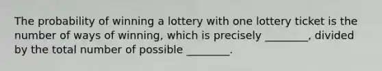 The probability of winning a lottery with one lottery ticket is the number of ways of​ winning, which is precisely​ ________, divided by the total number of possible​ ________.