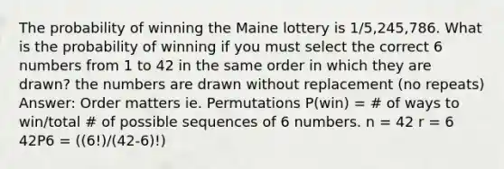 The probability of winning the Maine lottery is 1/5,245,786. What is the probability of winning if you must select the correct 6 numbers from 1 to 42 in the same order in which they are drawn? the numbers are drawn without replacement (no repeats) Answer: Order matters ie. Permutations P(win) = # of ways to win/total # of possible sequences of 6 numbers. n = 42 r = 6 42P6 = ((6!)/(42-6)!)